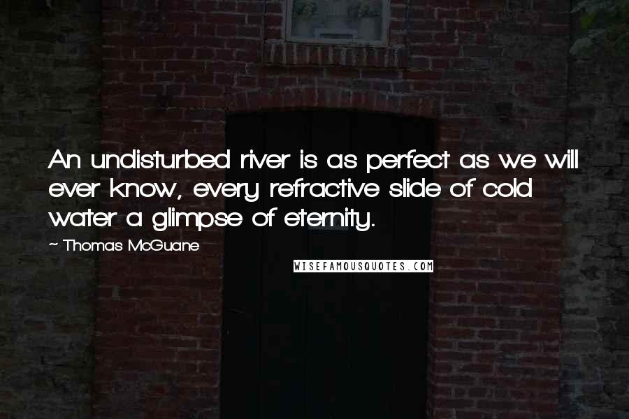 Thomas McGuane Quotes: An undisturbed river is as perfect as we will ever know, every refractive slide of cold water a glimpse of eternity.