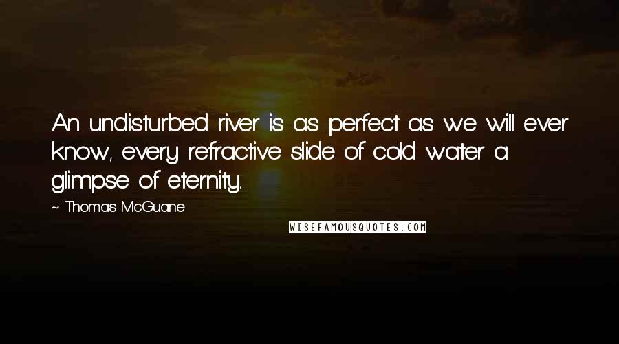 Thomas McGuane Quotes: An undisturbed river is as perfect as we will ever know, every refractive slide of cold water a glimpse of eternity.