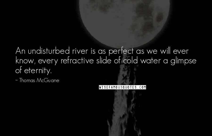 Thomas McGuane Quotes: An undisturbed river is as perfect as we will ever know, every refractive slide of cold water a glimpse of eternity.