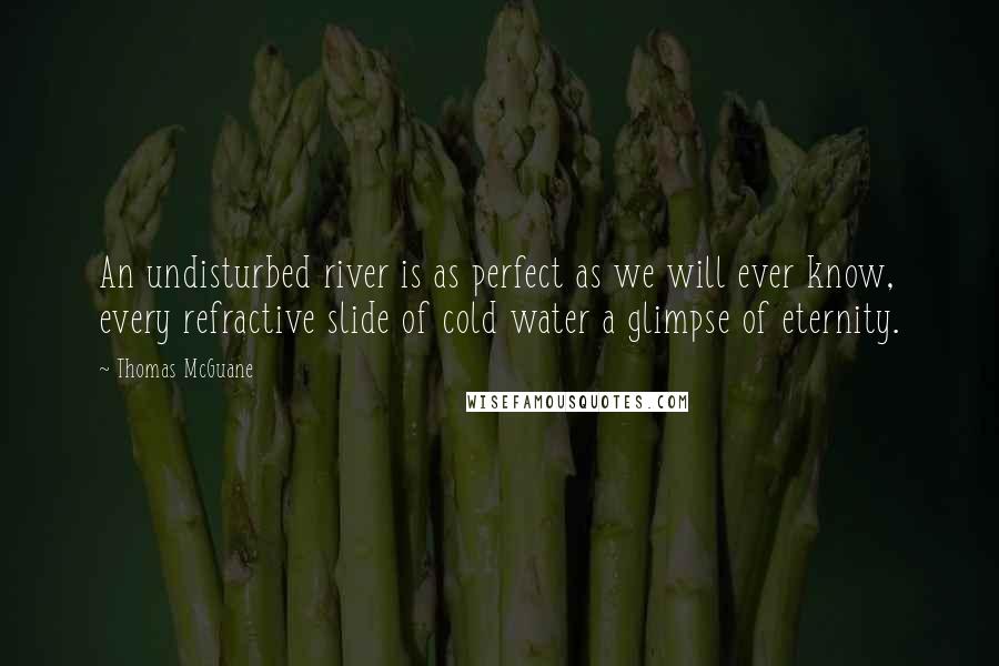 Thomas McGuane Quotes: An undisturbed river is as perfect as we will ever know, every refractive slide of cold water a glimpse of eternity.