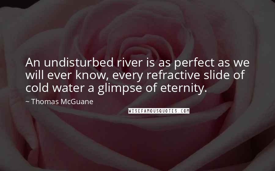 Thomas McGuane Quotes: An undisturbed river is as perfect as we will ever know, every refractive slide of cold water a glimpse of eternity.