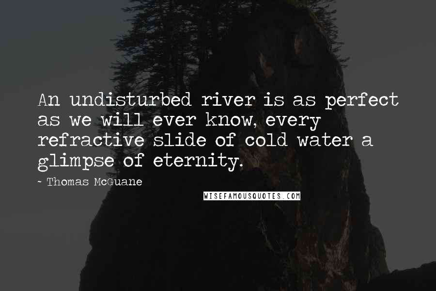 Thomas McGuane Quotes: An undisturbed river is as perfect as we will ever know, every refractive slide of cold water a glimpse of eternity.