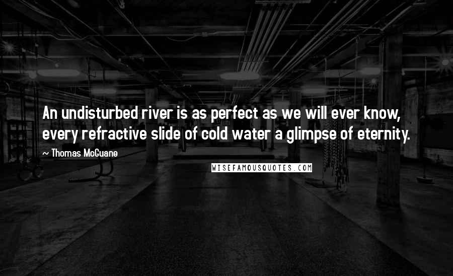 Thomas McGuane Quotes: An undisturbed river is as perfect as we will ever know, every refractive slide of cold water a glimpse of eternity.