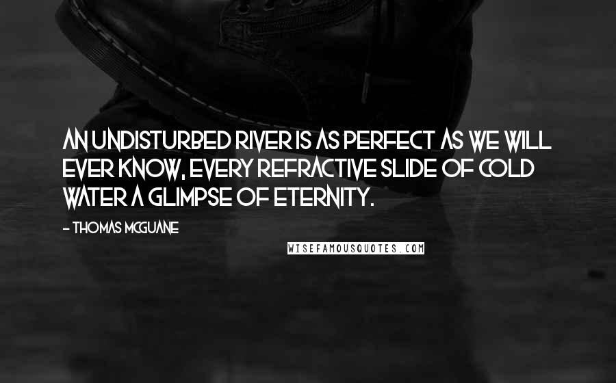 Thomas McGuane Quotes: An undisturbed river is as perfect as we will ever know, every refractive slide of cold water a glimpse of eternity.