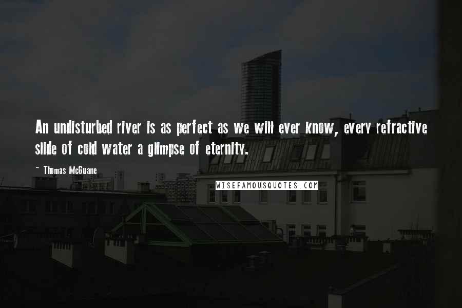 Thomas McGuane Quotes: An undisturbed river is as perfect as we will ever know, every refractive slide of cold water a glimpse of eternity.