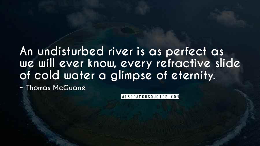 Thomas McGuane Quotes: An undisturbed river is as perfect as we will ever know, every refractive slide of cold water a glimpse of eternity.