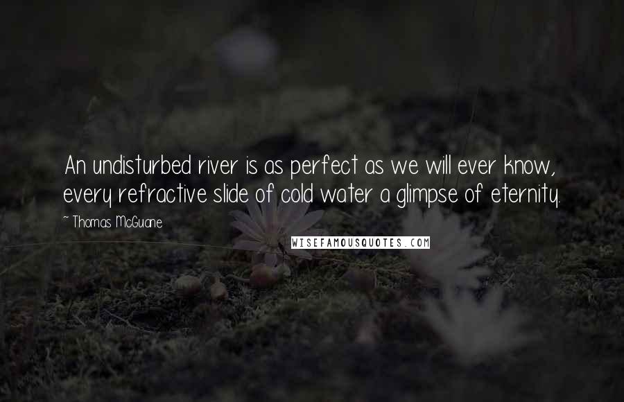 Thomas McGuane Quotes: An undisturbed river is as perfect as we will ever know, every refractive slide of cold water a glimpse of eternity.