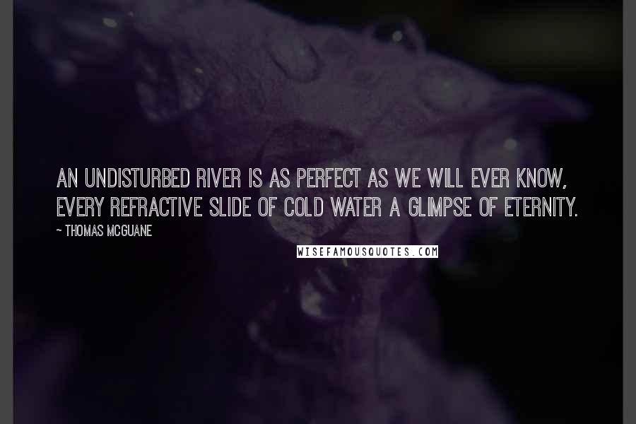 Thomas McGuane Quotes: An undisturbed river is as perfect as we will ever know, every refractive slide of cold water a glimpse of eternity.