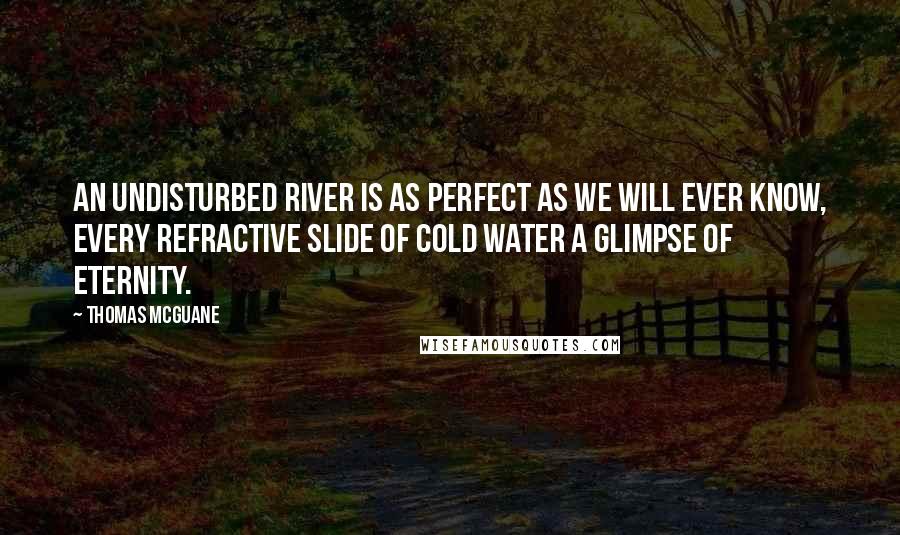 Thomas McGuane Quotes: An undisturbed river is as perfect as we will ever know, every refractive slide of cold water a glimpse of eternity.