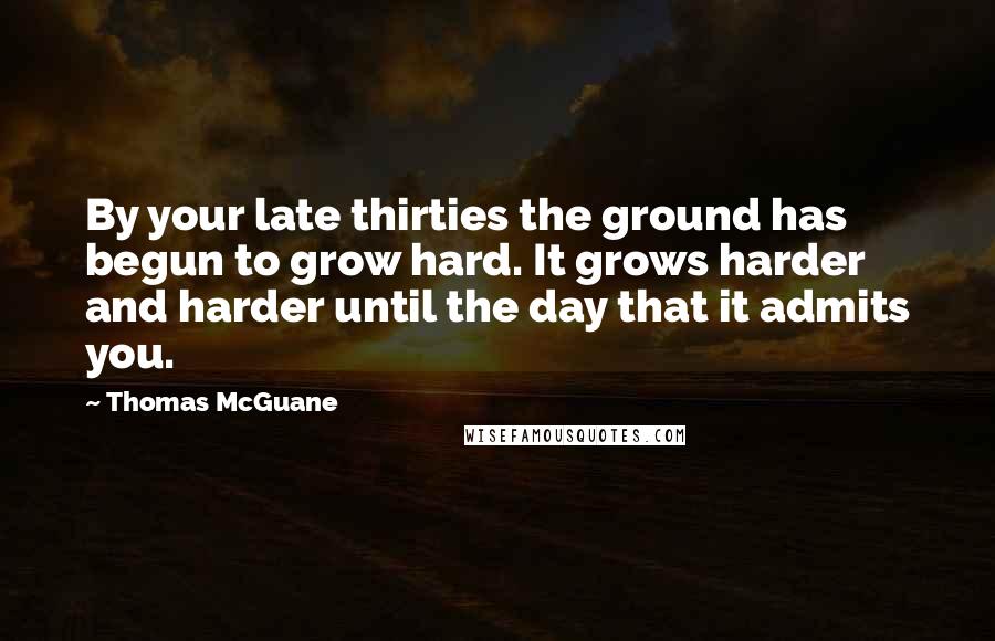 Thomas McGuane Quotes: By your late thirties the ground has begun to grow hard. It grows harder and harder until the day that it admits you.