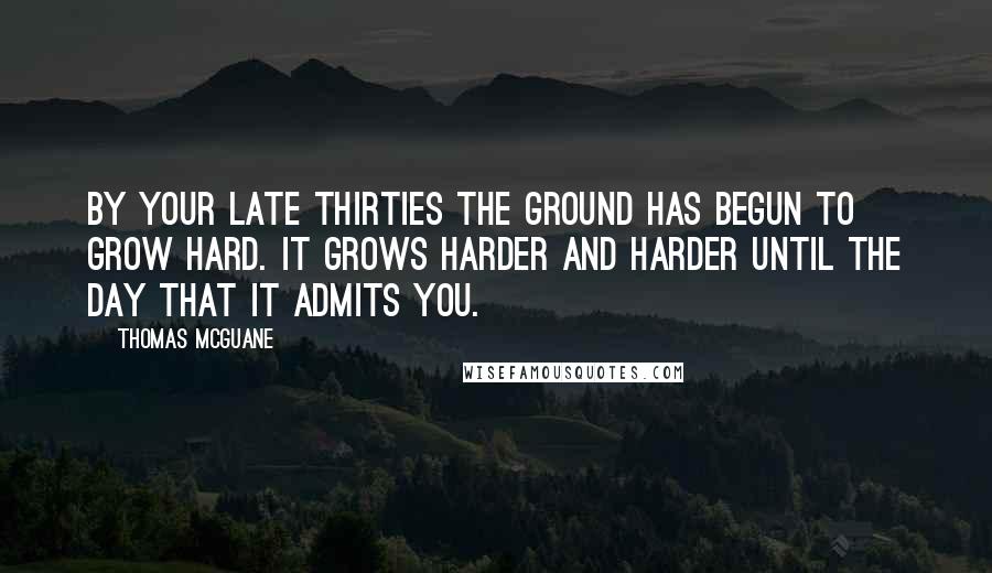 Thomas McGuane Quotes: By your late thirties the ground has begun to grow hard. It grows harder and harder until the day that it admits you.