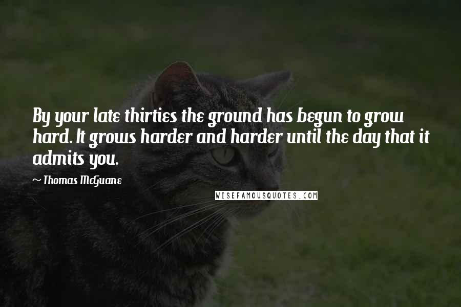 Thomas McGuane Quotes: By your late thirties the ground has begun to grow hard. It grows harder and harder until the day that it admits you.