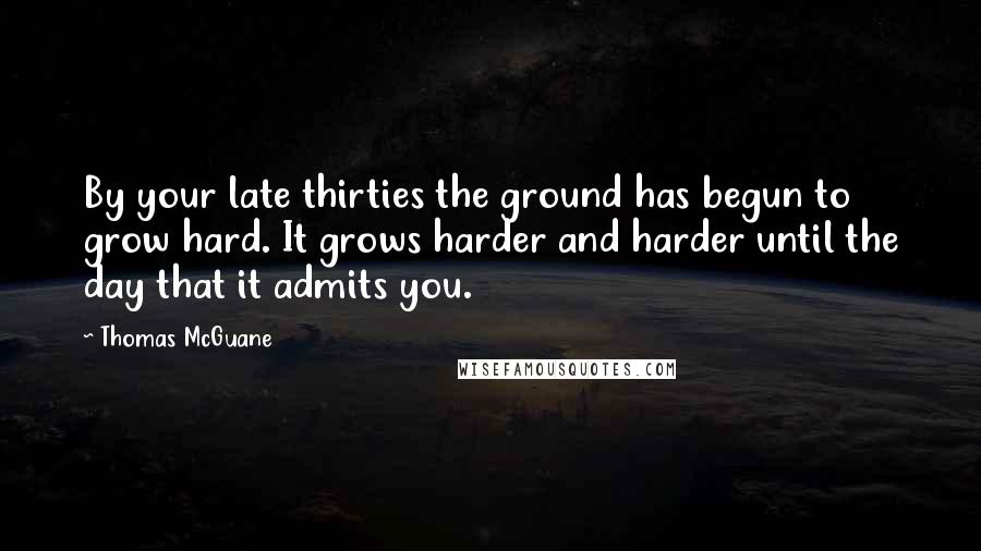 Thomas McGuane Quotes: By your late thirties the ground has begun to grow hard. It grows harder and harder until the day that it admits you.