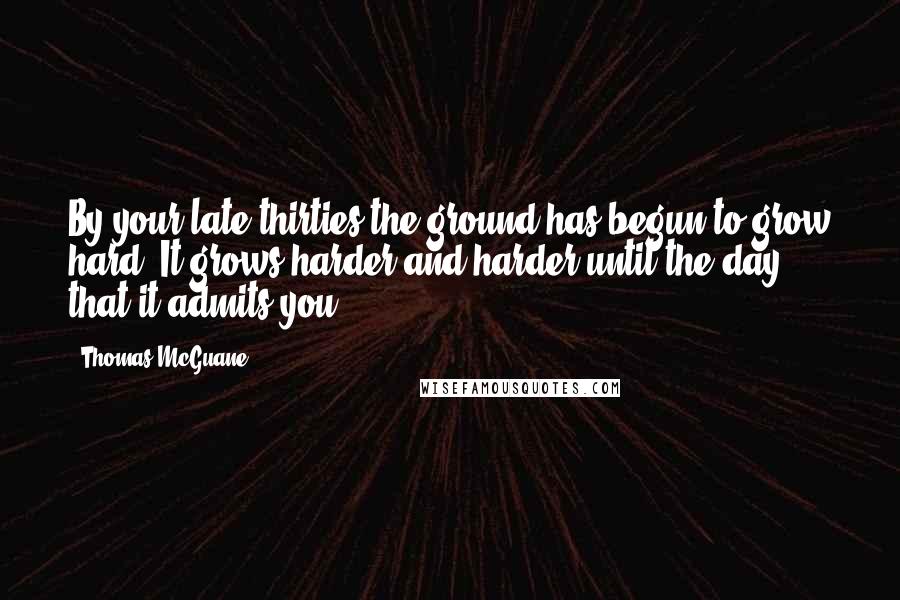 Thomas McGuane Quotes: By your late thirties the ground has begun to grow hard. It grows harder and harder until the day that it admits you.