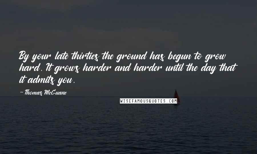 Thomas McGuane Quotes: By your late thirties the ground has begun to grow hard. It grows harder and harder until the day that it admits you.