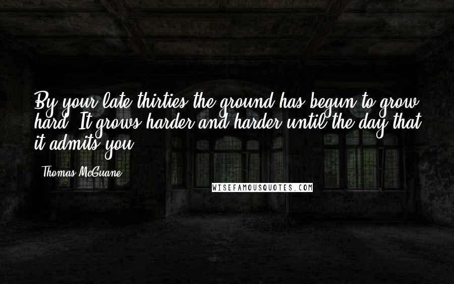 Thomas McGuane Quotes: By your late thirties the ground has begun to grow hard. It grows harder and harder until the day that it admits you.