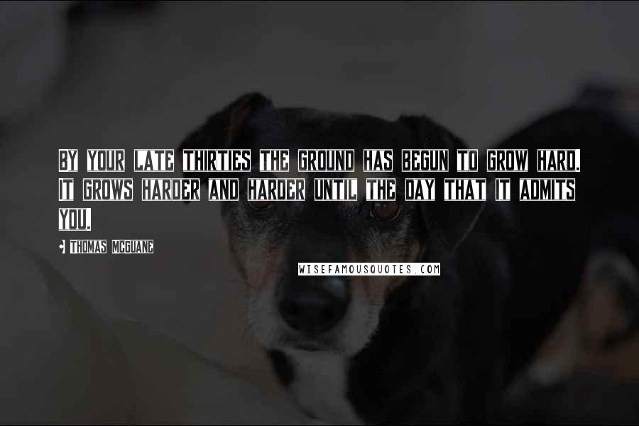 Thomas McGuane Quotes: By your late thirties the ground has begun to grow hard. It grows harder and harder until the day that it admits you.