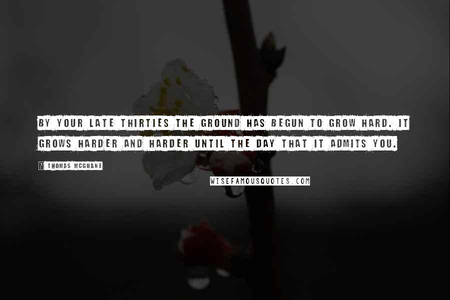 Thomas McGuane Quotes: By your late thirties the ground has begun to grow hard. It grows harder and harder until the day that it admits you.