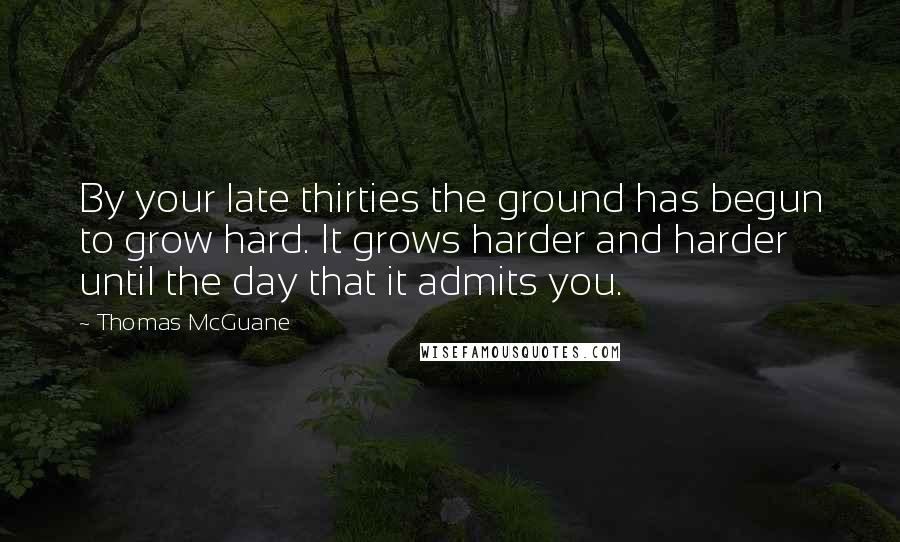 Thomas McGuane Quotes: By your late thirties the ground has begun to grow hard. It grows harder and harder until the day that it admits you.