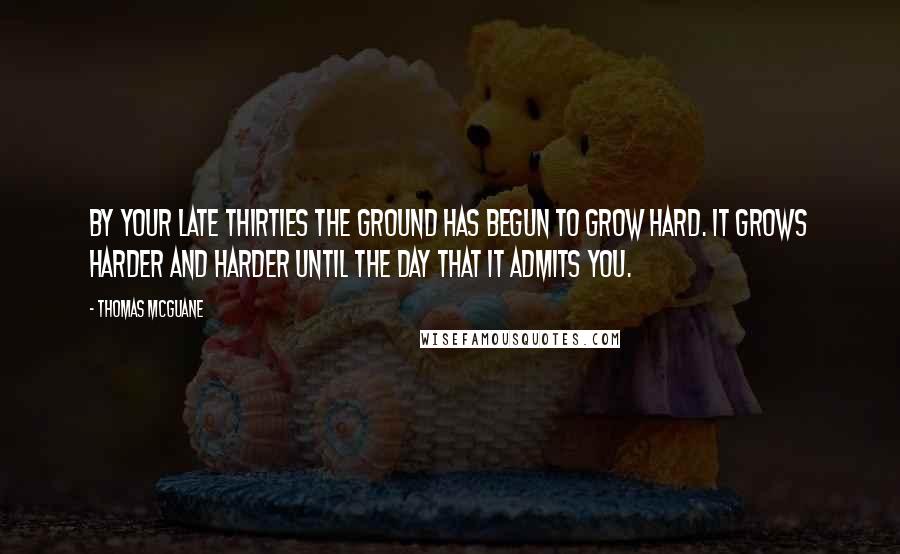 Thomas McGuane Quotes: By your late thirties the ground has begun to grow hard. It grows harder and harder until the day that it admits you.