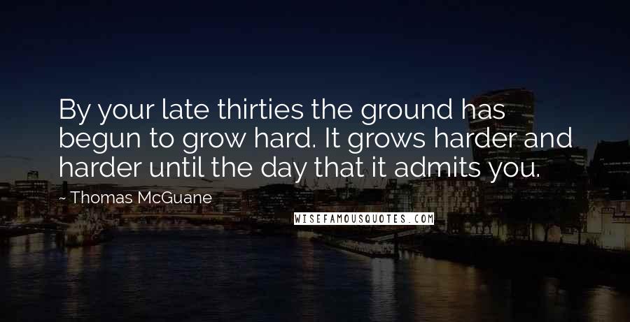 Thomas McGuane Quotes: By your late thirties the ground has begun to grow hard. It grows harder and harder until the day that it admits you.