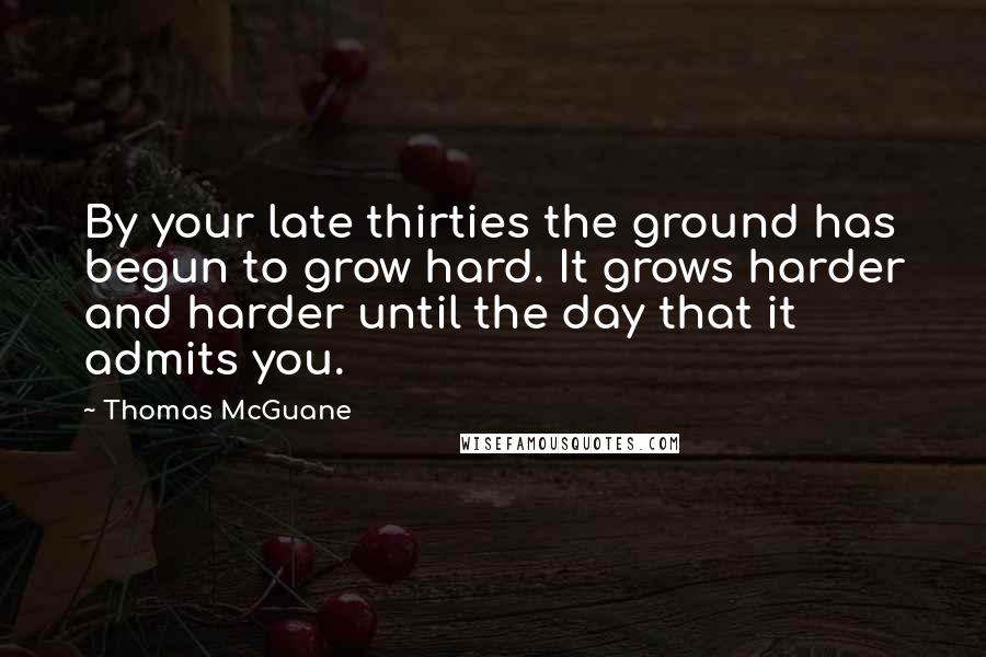 Thomas McGuane Quotes: By your late thirties the ground has begun to grow hard. It grows harder and harder until the day that it admits you.