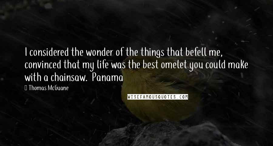 Thomas McGuane Quotes: I considered the wonder of the things that befell me, convinced that my life was the best omelet you could make with a chainsaw.  Panama