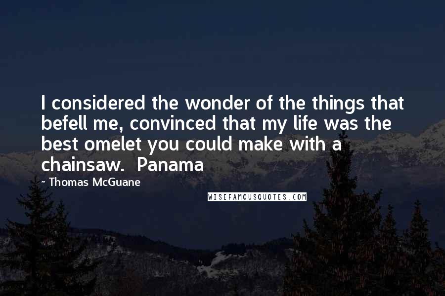 Thomas McGuane Quotes: I considered the wonder of the things that befell me, convinced that my life was the best omelet you could make with a chainsaw.  Panama