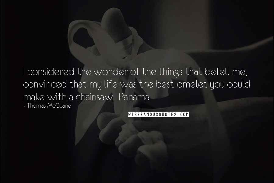 Thomas McGuane Quotes: I considered the wonder of the things that befell me, convinced that my life was the best omelet you could make with a chainsaw.  Panama