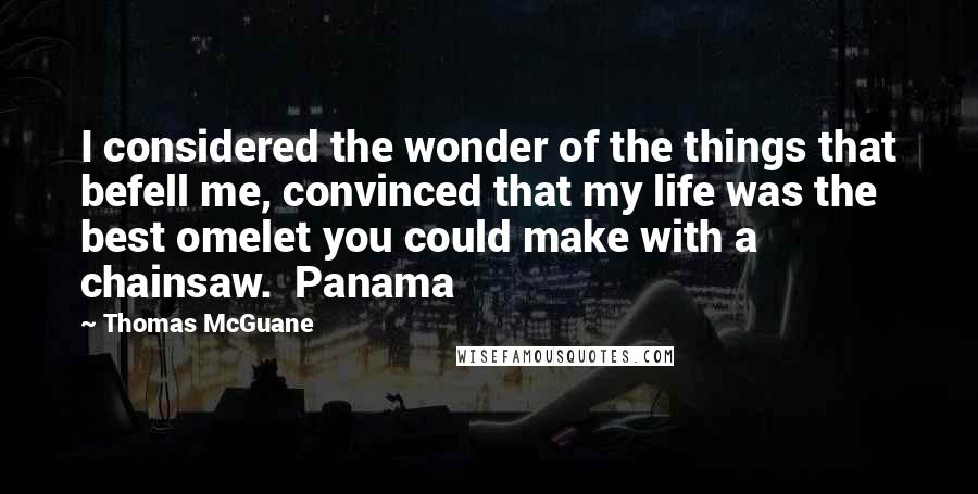 Thomas McGuane Quotes: I considered the wonder of the things that befell me, convinced that my life was the best omelet you could make with a chainsaw.  Panama