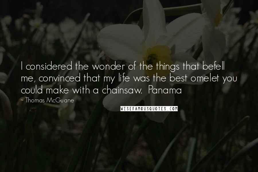 Thomas McGuane Quotes: I considered the wonder of the things that befell me, convinced that my life was the best omelet you could make with a chainsaw.  Panama