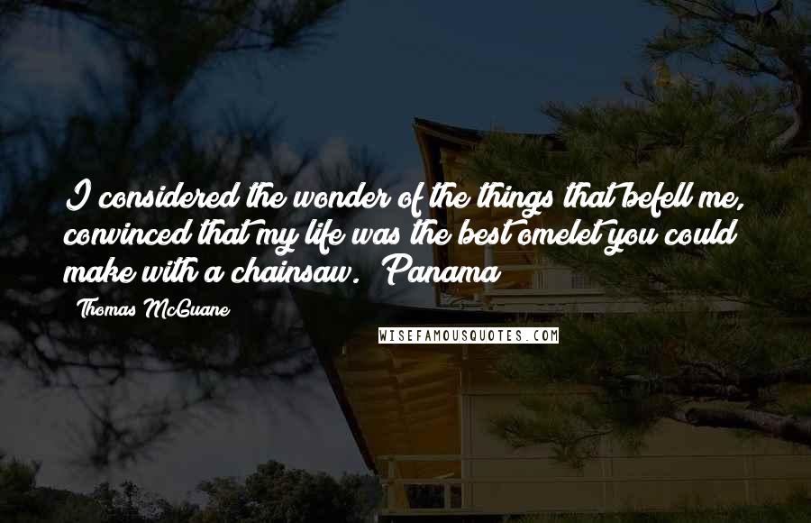 Thomas McGuane Quotes: I considered the wonder of the things that befell me, convinced that my life was the best omelet you could make with a chainsaw.  Panama