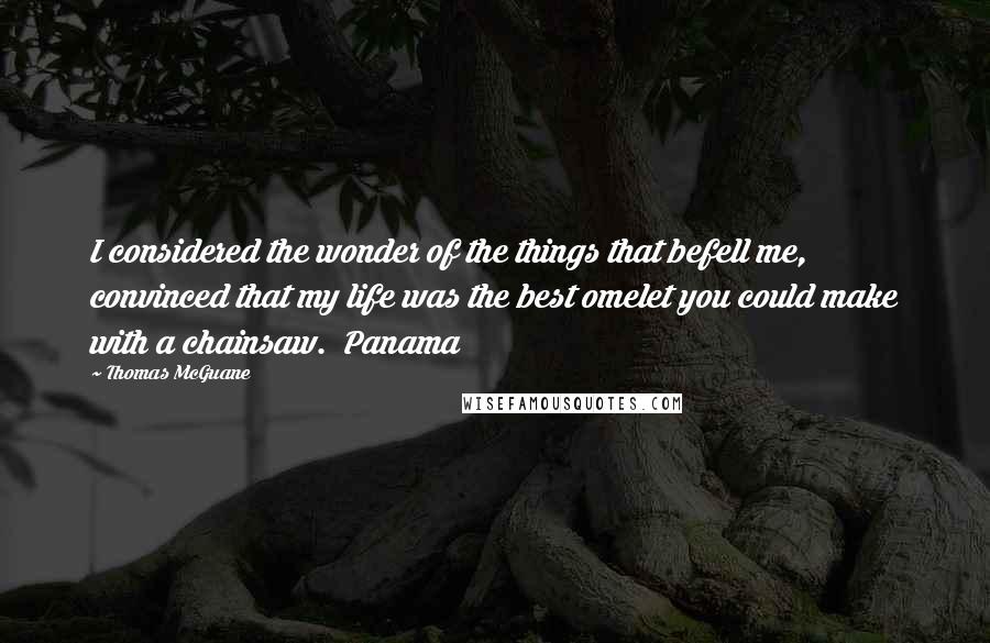 Thomas McGuane Quotes: I considered the wonder of the things that befell me, convinced that my life was the best omelet you could make with a chainsaw.  Panama