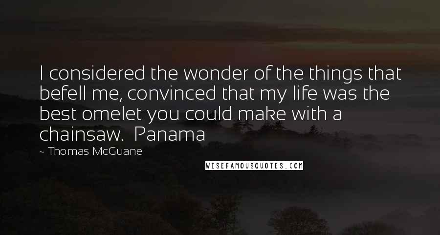 Thomas McGuane Quotes: I considered the wonder of the things that befell me, convinced that my life was the best omelet you could make with a chainsaw.  Panama