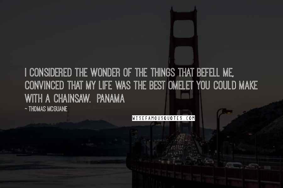 Thomas McGuane Quotes: I considered the wonder of the things that befell me, convinced that my life was the best omelet you could make with a chainsaw.  Panama