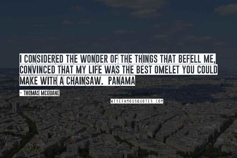 Thomas McGuane Quotes: I considered the wonder of the things that befell me, convinced that my life was the best omelet you could make with a chainsaw. Panama