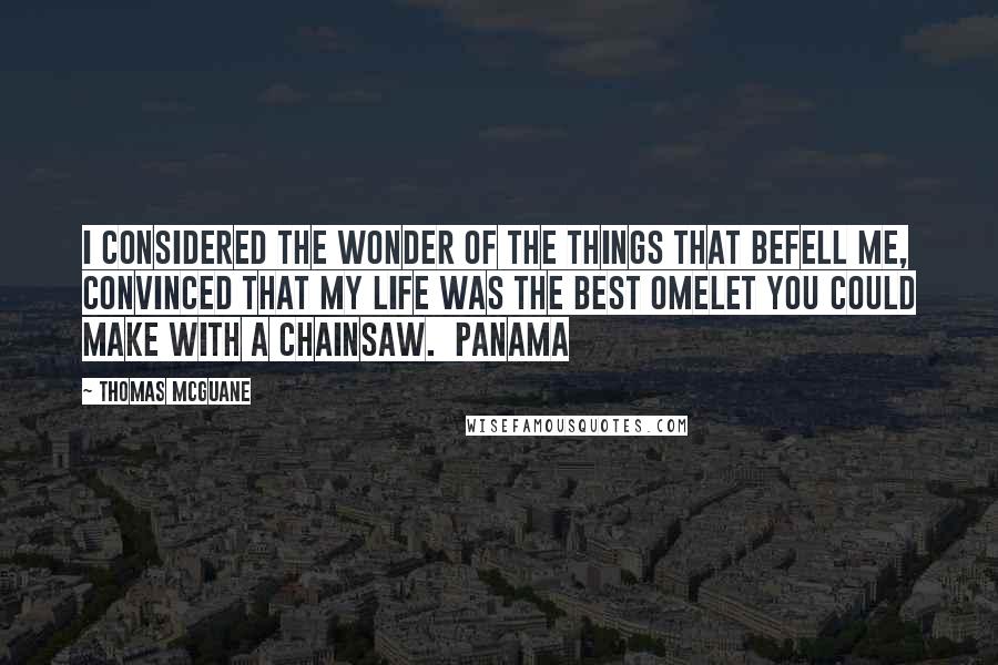 Thomas McGuane Quotes: I considered the wonder of the things that befell me, convinced that my life was the best omelet you could make with a chainsaw.  Panama