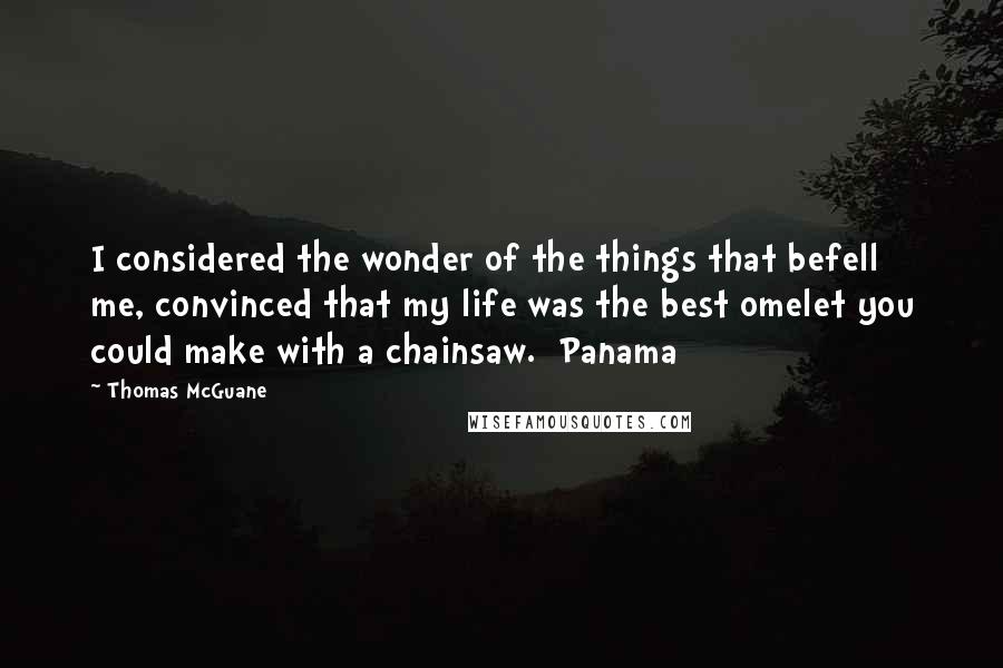 Thomas McGuane Quotes: I considered the wonder of the things that befell me, convinced that my life was the best omelet you could make with a chainsaw.  Panama