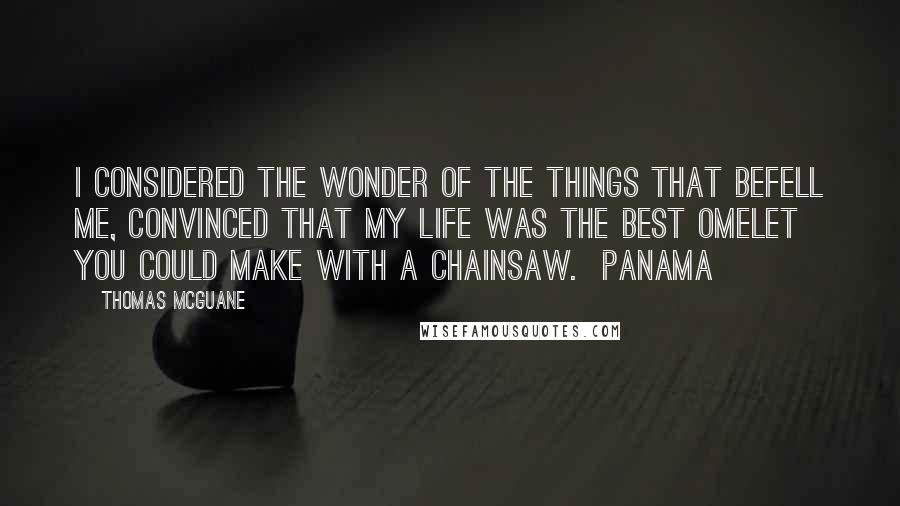 Thomas McGuane Quotes: I considered the wonder of the things that befell me, convinced that my life was the best omelet you could make with a chainsaw. Panama