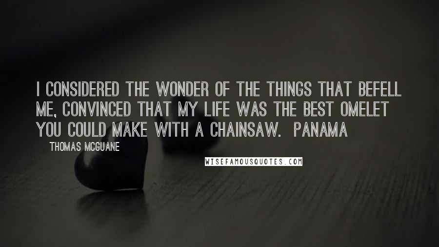 Thomas McGuane Quotes: I considered the wonder of the things that befell me, convinced that my life was the best omelet you could make with a chainsaw.  Panama