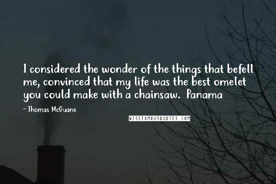 Thomas McGuane Quotes: I considered the wonder of the things that befell me, convinced that my life was the best omelet you could make with a chainsaw.  Panama