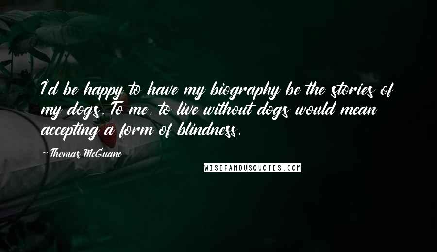 Thomas McGuane Quotes: I'd be happy to have my biography be the stories of my dogs. To me, to live without dogs would mean accepting a form of blindness.