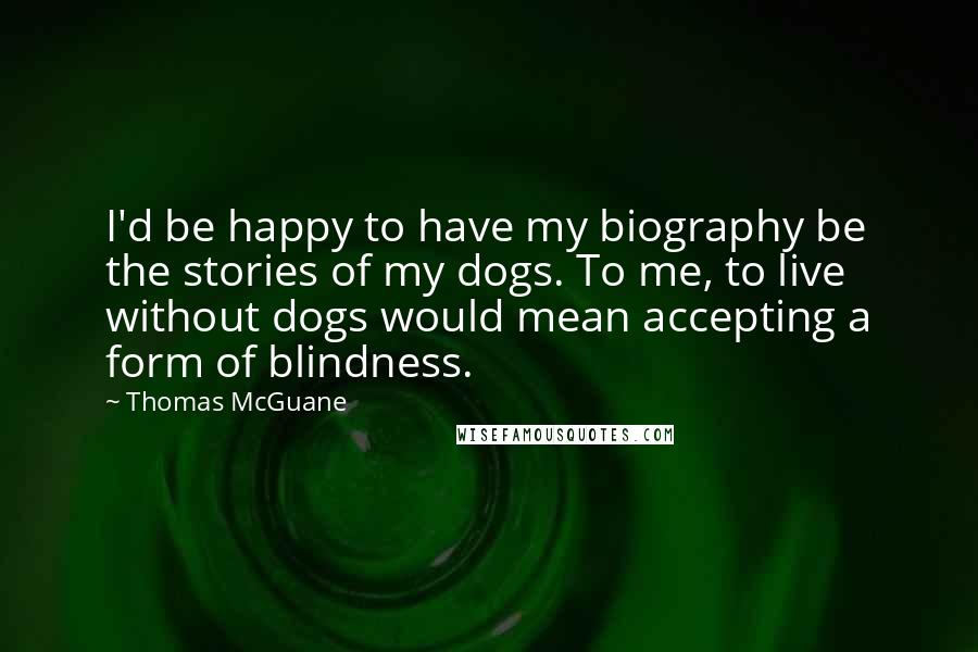 Thomas McGuane Quotes: I'd be happy to have my biography be the stories of my dogs. To me, to live without dogs would mean accepting a form of blindness.