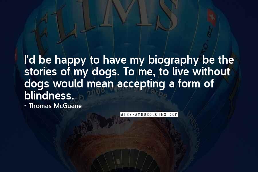 Thomas McGuane Quotes: I'd be happy to have my biography be the stories of my dogs. To me, to live without dogs would mean accepting a form of blindness.