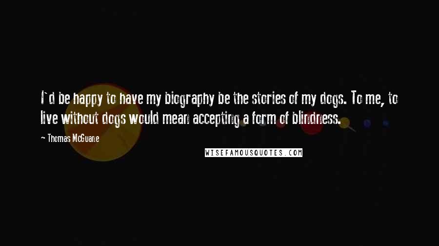 Thomas McGuane Quotes: I'd be happy to have my biography be the stories of my dogs. To me, to live without dogs would mean accepting a form of blindness.