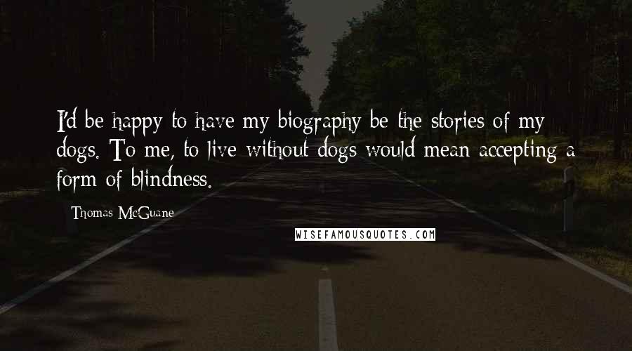 Thomas McGuane Quotes: I'd be happy to have my biography be the stories of my dogs. To me, to live without dogs would mean accepting a form of blindness.