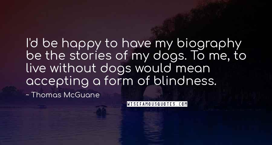 Thomas McGuane Quotes: I'd be happy to have my biography be the stories of my dogs. To me, to live without dogs would mean accepting a form of blindness.