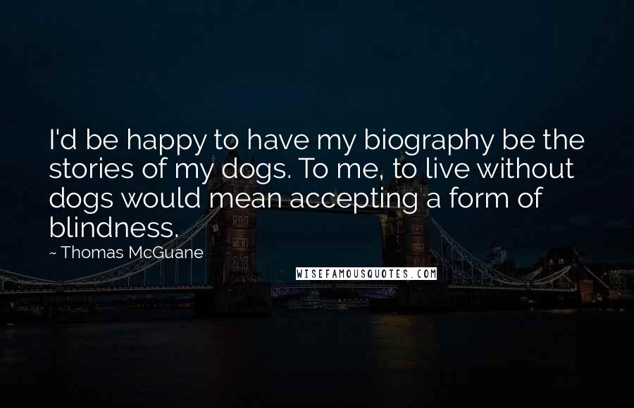 Thomas McGuane Quotes: I'd be happy to have my biography be the stories of my dogs. To me, to live without dogs would mean accepting a form of blindness.