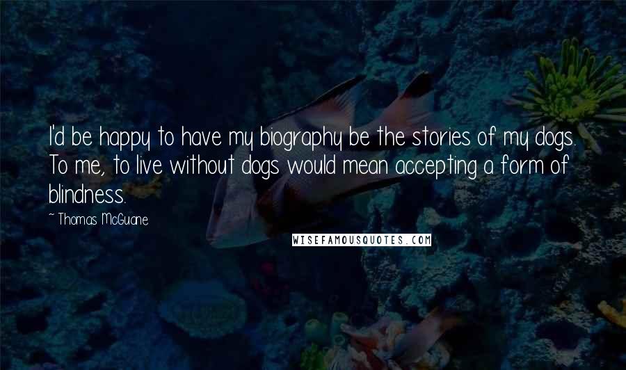 Thomas McGuane Quotes: I'd be happy to have my biography be the stories of my dogs. To me, to live without dogs would mean accepting a form of blindness.