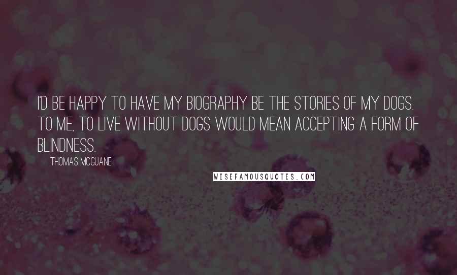 Thomas McGuane Quotes: I'd be happy to have my biography be the stories of my dogs. To me, to live without dogs would mean accepting a form of blindness.